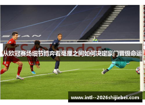 从欧冠赛场细节博弈看毫厘之间如何决定豪门晋级命运