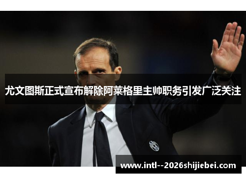 尤文图斯正式宣布解除阿莱格里主帅职务引发广泛关注